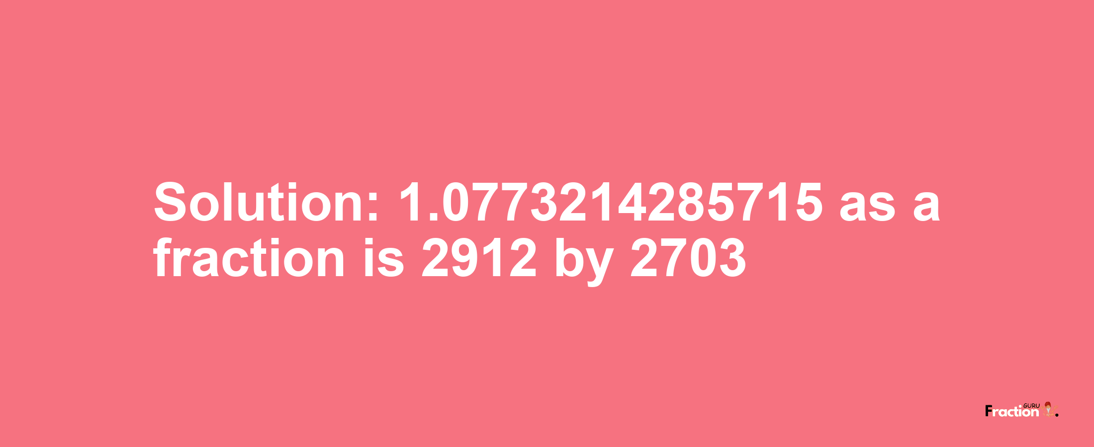 Solution:1.0773214285715 as a fraction is 2912/2703